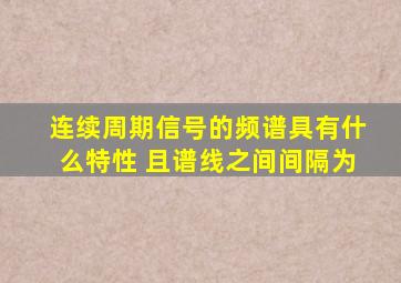 连续周期信号的频谱具有什么特性 且谱线之间间隔为